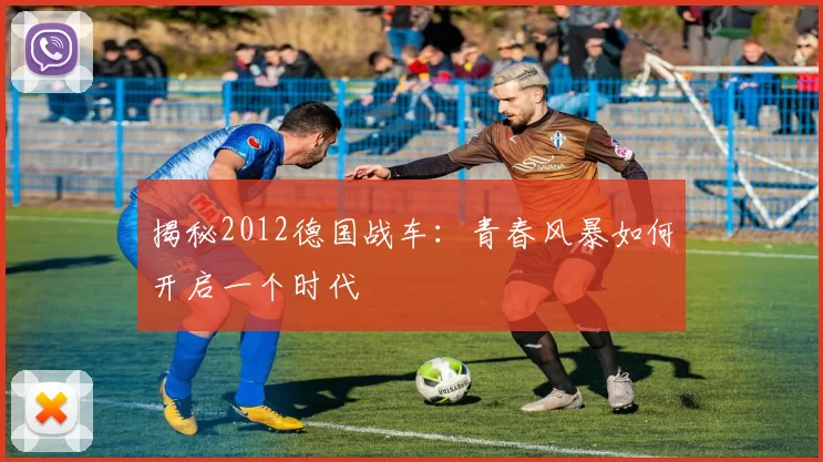 揭秘2012德国战车：青春风暴如何开启一个时代