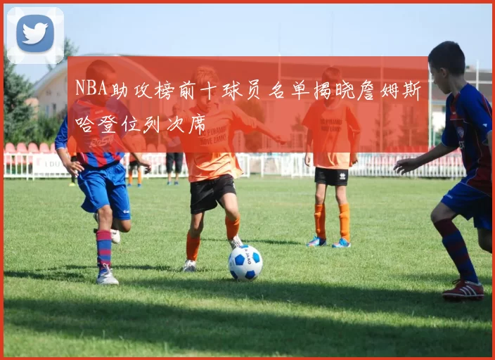 NBA助攻榜前十球员名单揭晓詹姆斯哈登位列次席