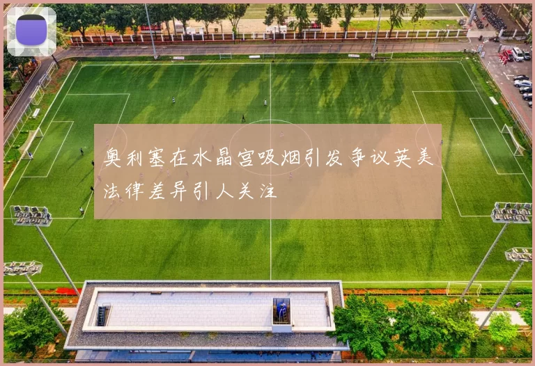 奥利塞在水晶宫吸烟引发争议英美法律差异引人关注