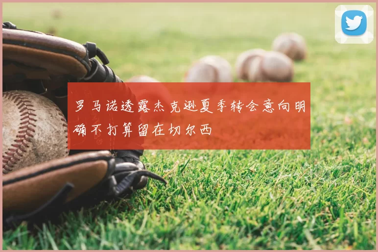 罗马诺透露杰克逊夏季转会意向明确不打算留在切尔西