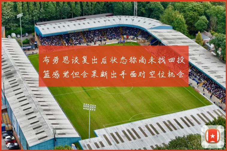 布劳恩谈复出后状态称尚未找回投篮感觉但会果断出手面对空位机会