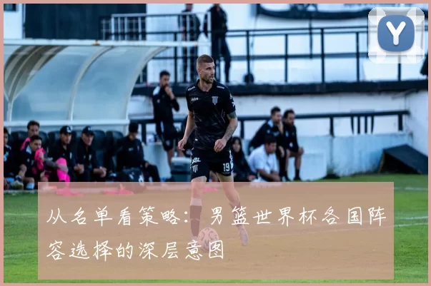 从名单看策略:男篮世界杯各国阵容选择的深层意图