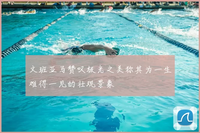文班亚马赞叹极光之美称其为一生难得一见的壮观景象