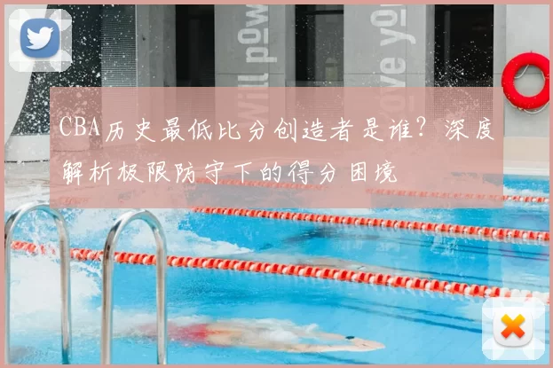 CBA历史最低比分创造者是谁?深度解析极限防守下的得分困境