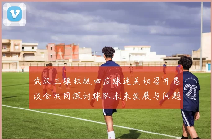 武汉三镇积极回应球迷关切召开恳谈会共同探讨球队未来发展与问题解决