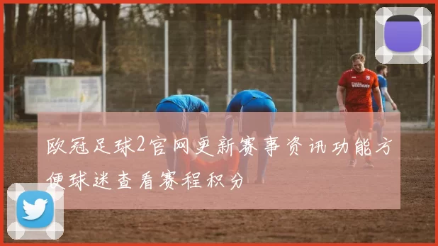 欧冠足球2官网更新赛事资讯功能方便球迷查看赛程积分