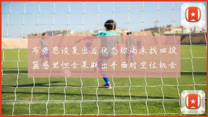 布劳恩谈复出后状态称尚未找回投篮感觉但会果断出手面对空位机会