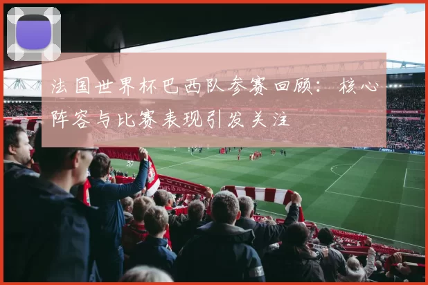 法国世界杯巴西队参赛回顾：核心阵容与比赛表现引发关注