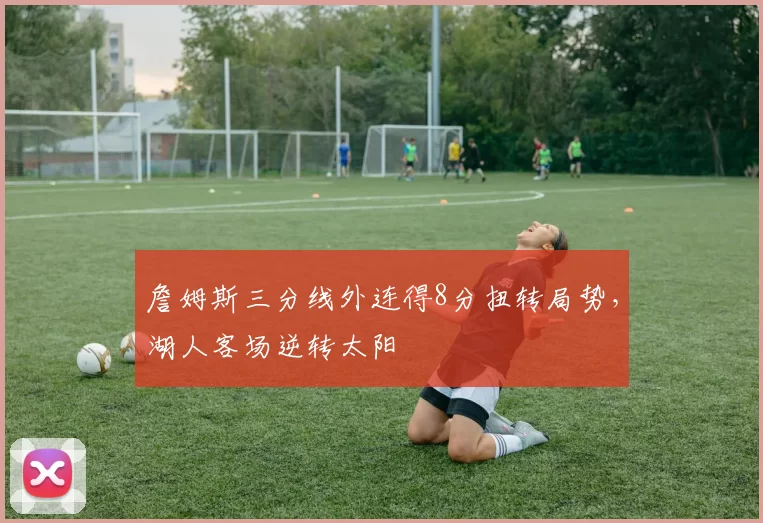 詹姆斯三分线外连得8分扭转局势，湖人客场逆转太阳