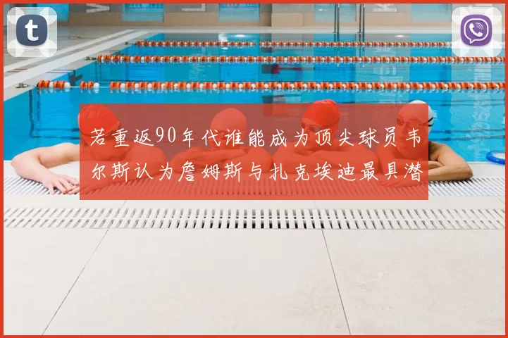 若重返90年代谁能成为顶尖球员韦尔斯认为詹姆斯与扎克埃迪最具潜力