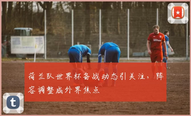 荷兰队世界杯备战动态引关注，阵容调整成外界焦点