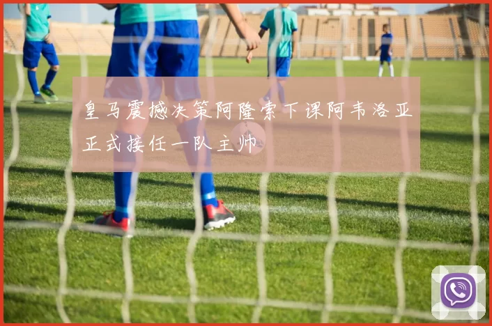 皇马震撼决策阿隆索下课阿韦洛亚正式接任一队主帅
