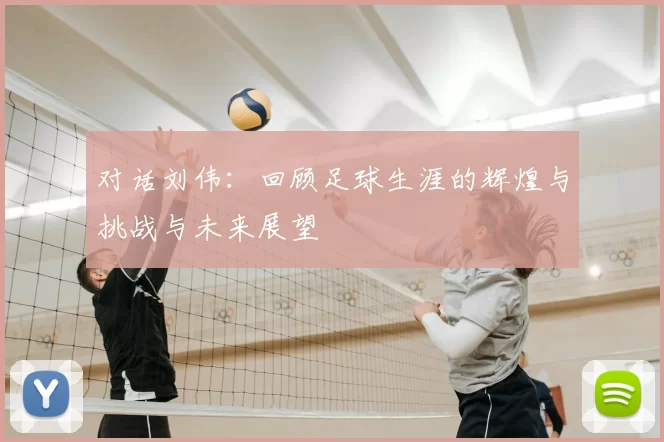 对话刘伟：回顾足球生涯的辉煌与挑战与未来展望
