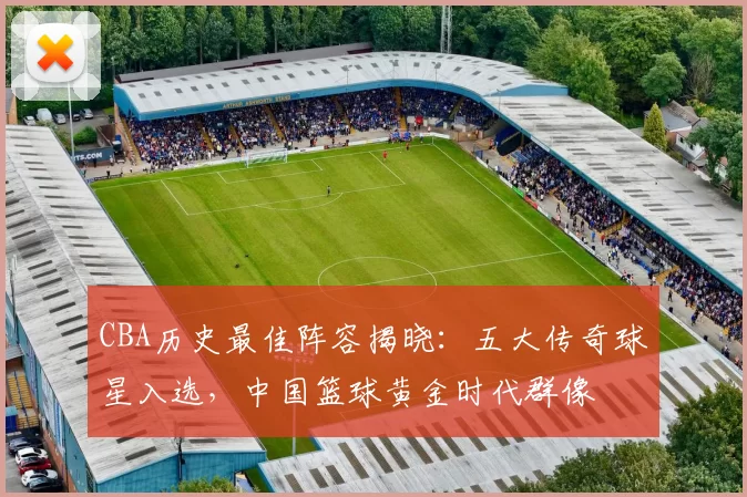 CBA历史最佳阵容揭晓:五大传奇球星入选,中国篮球黄金时代群像