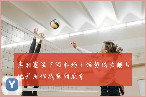 奥利塞场下温和场上强势我为能与他并肩作战感到荣幸