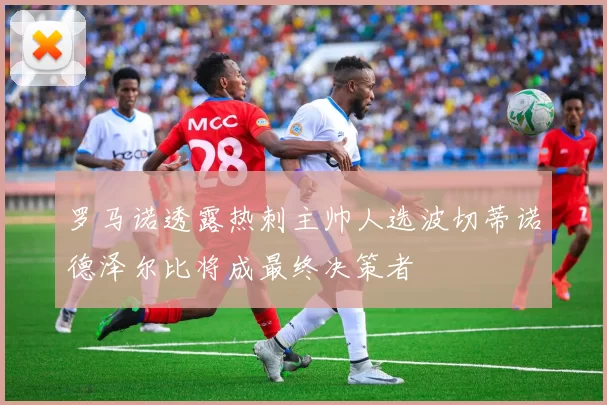 罗马诺透露热刺主帅人选波切蒂诺德泽尔比将成最终决策者