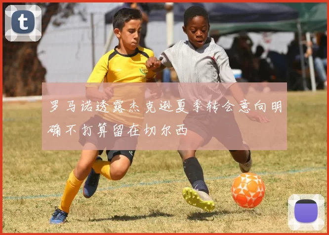 罗马诺透露杰克逊夏季转会意向明确不打算留在切尔西