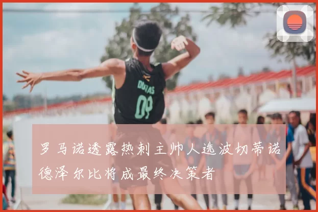 罗马诺透露热刺主帅人选波切蒂诺德泽尔比将成最终决策者