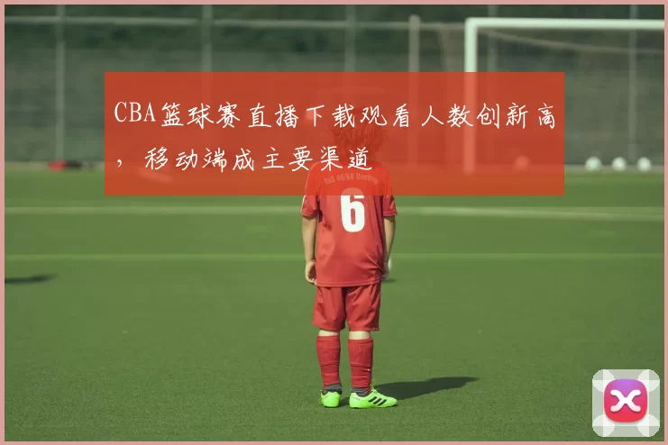 CBA篮球赛直播下载观看人数创新高,移动端成主要渠道