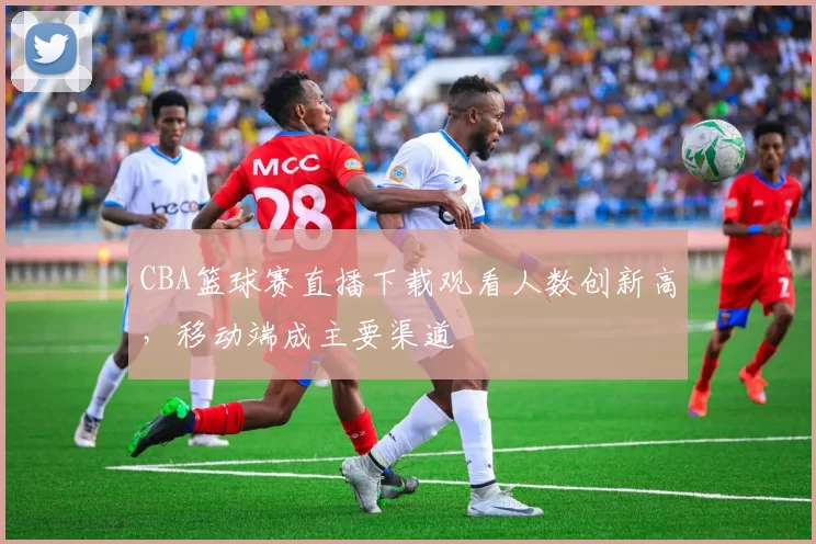 CBA篮球赛直播下载观看人数创新高,移动端成主要渠道