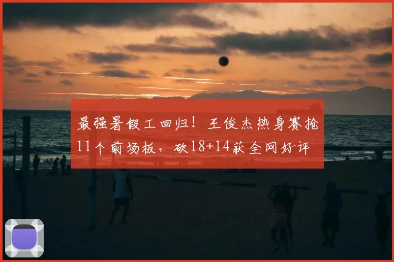 最强暑假工回归！王俊杰热身赛抢11个前场板，砍18+14获全网好评