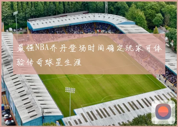 最强NBA乔丹登场时间确定玩家可体验传奇球星生涯