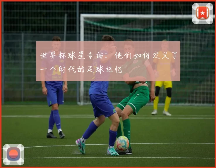 世界杯球星专访：他们如何定义了一个时代的足球记忆