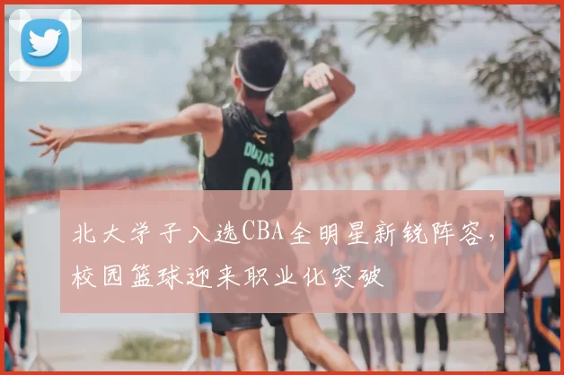 北大学子入选CBA全明星新锐阵容，校园篮球迎来职业化突破