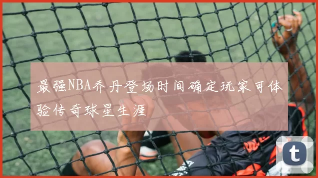 最强NBA乔丹登场时间确定玩家可体验传奇球星生涯