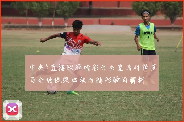 中央5直播欧冠精彩对决皇马对阵罗马全场视频回放与精彩瞬间解析