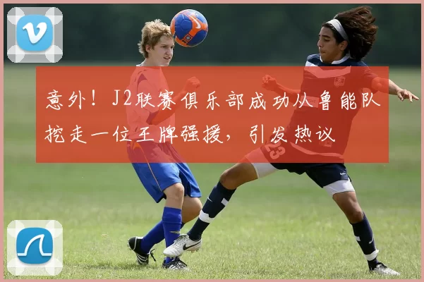 意外!J2联赛俱乐部成功从鲁能队挖走一位王牌强援,引发热议