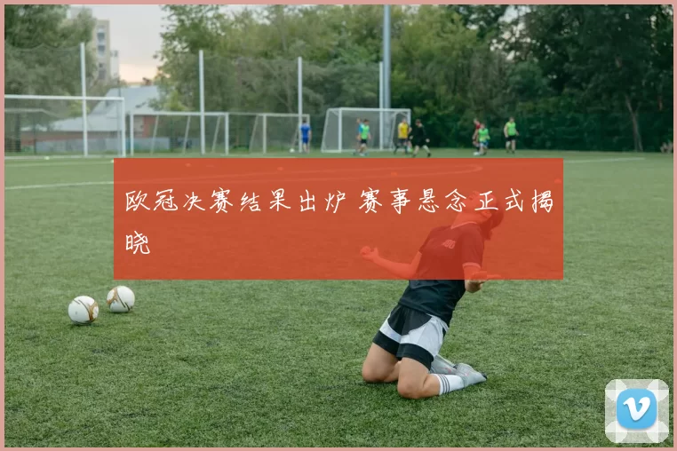欧冠决赛结果出炉 赛事悬念正式揭晓