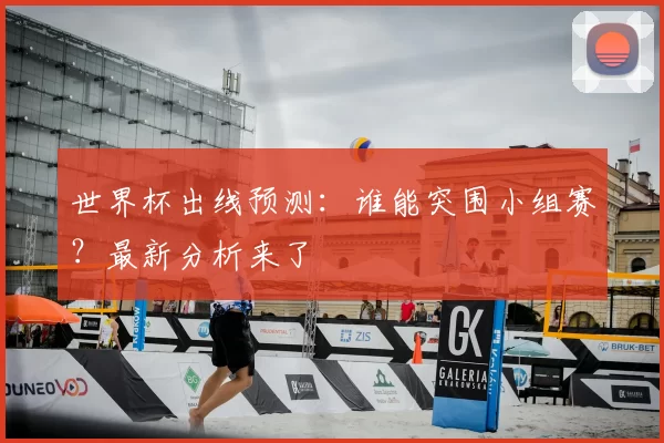 世界杯出线预测：谁能突围小组赛？最新分析来了
