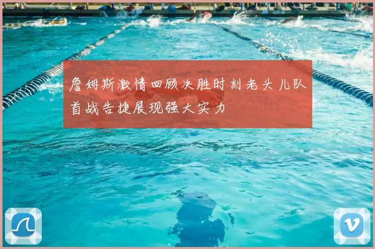 詹姆斯激情回顾决胜时刻老头儿队首战告捷展现强大实力
