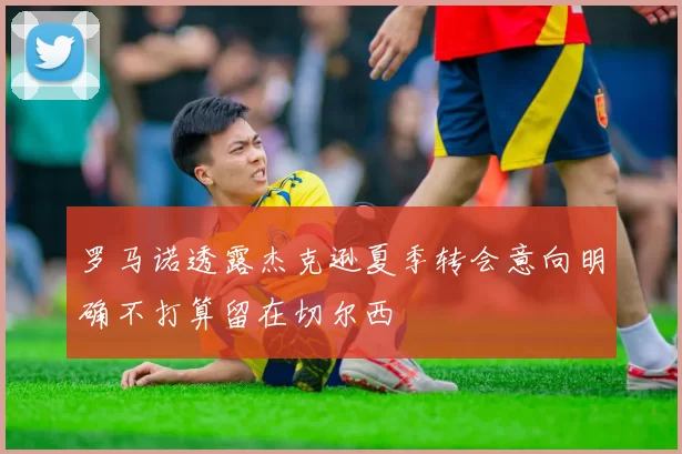 罗马诺透露杰克逊夏季转会意向明确不打算留在切尔西
