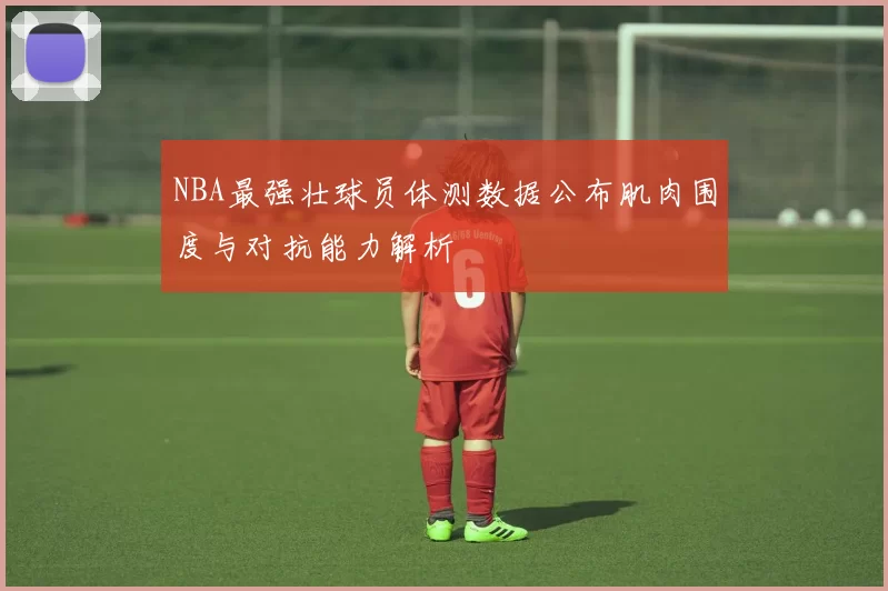 NBA最强壮球员体测数据公布肌肉围度与对抗能力解析