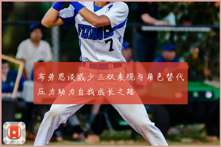 布劳恩谈威少三双表现与角色替代压力助力自我成长之路