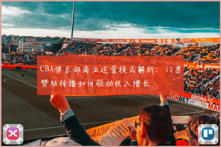 CBA俱乐部商业运营模式解析：门票赞助转播如何驱动收入增长