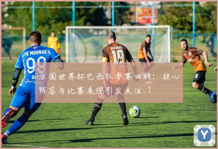 法国世界杯巴西队参赛回顾:核心阵容与比赛表现引发关注_1